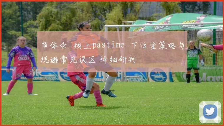 华体会_线上pastime_下注金策略与规避常见误区 详细研判