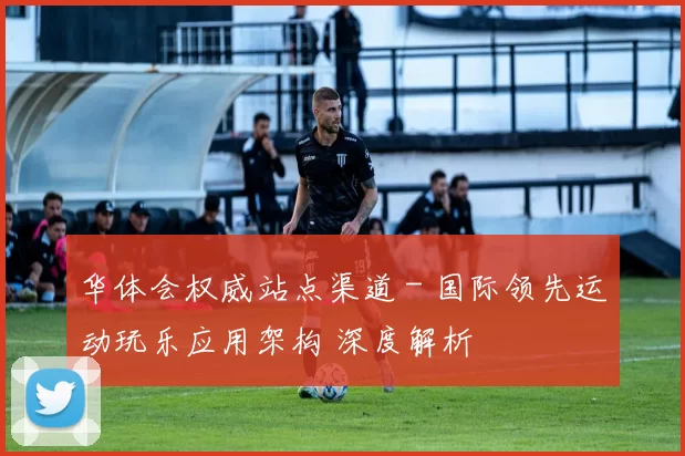 华体会权威站点渠道 - 国际领先运动玩乐应用架构 深度解析